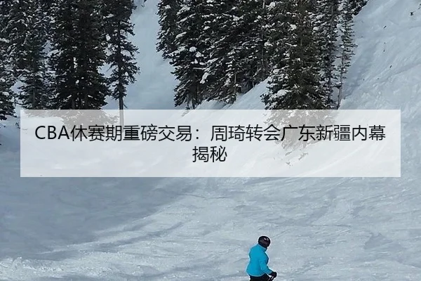 CBA休赛期重磅交易：周琦转会广东新疆内幕揭秘